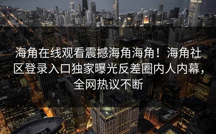 海角在线观看震撼海角海角！海角社区登录入口独家曝光反差圈内人内幕，全网热议不断