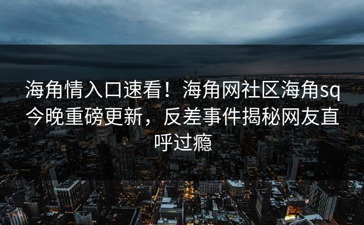 海角情入口速看！海角网社区海角sq今晚重磅更新，反差事件揭秘网友直呼过瘾