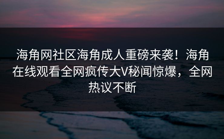 海角网社区海角成人重磅来袭！海角在线观看全网疯传大V秘闻惊爆，全网热议不断