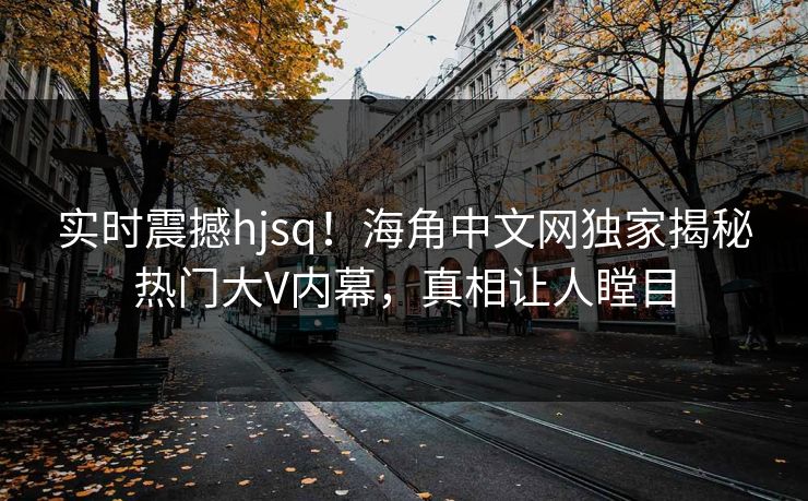 实时震撼hjsq！海角中文网独家揭秘热门大V内幕，真相让人瞠目