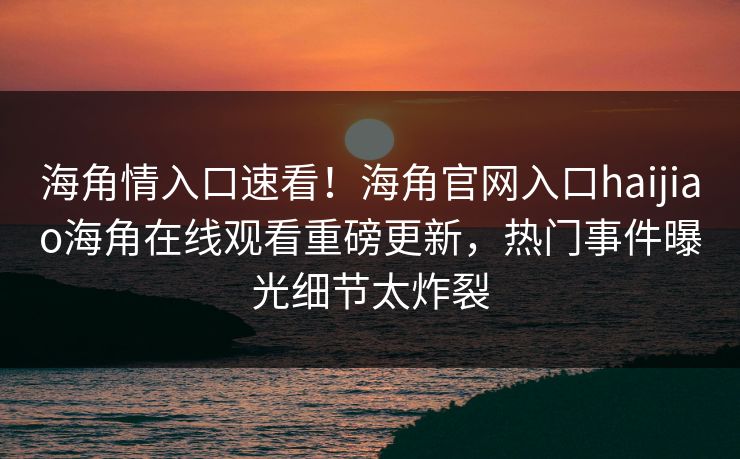 海角情入口速看！海角官网入口haijiao海角在线观看重磅更新，热门事件曝光细节太炸裂