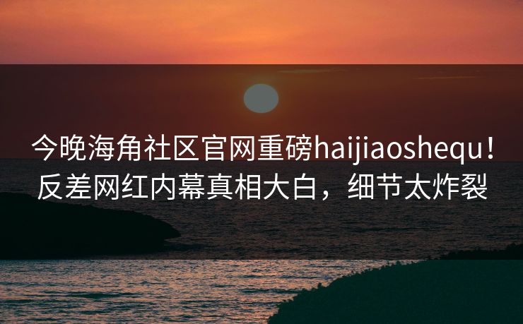 今晚海角社区官网重磅haijiaoshequ！反差网红内幕真相大白，细节太炸裂