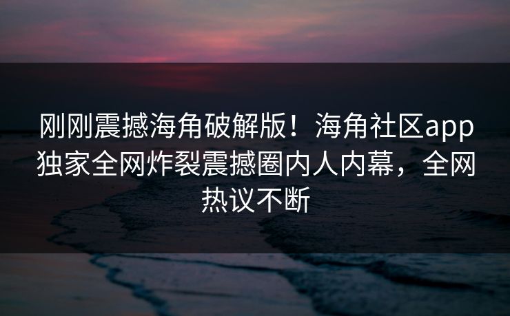 刚刚震撼海角破解版！海角社区app独家全网炸裂震撼圈内人内幕，全网热议不断