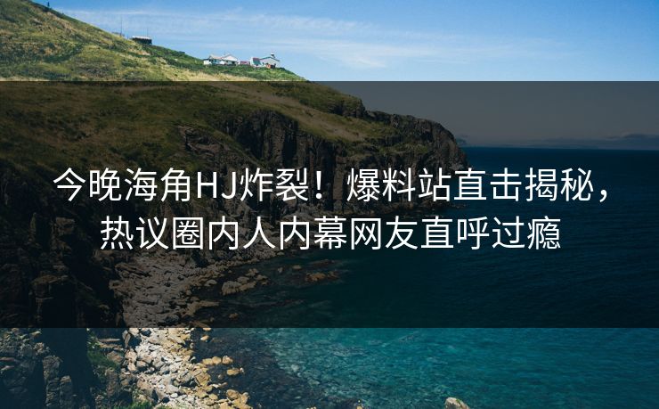 今晚海角HJ炸裂！爆料站直击揭秘，热议圈内人内幕网友直呼过瘾