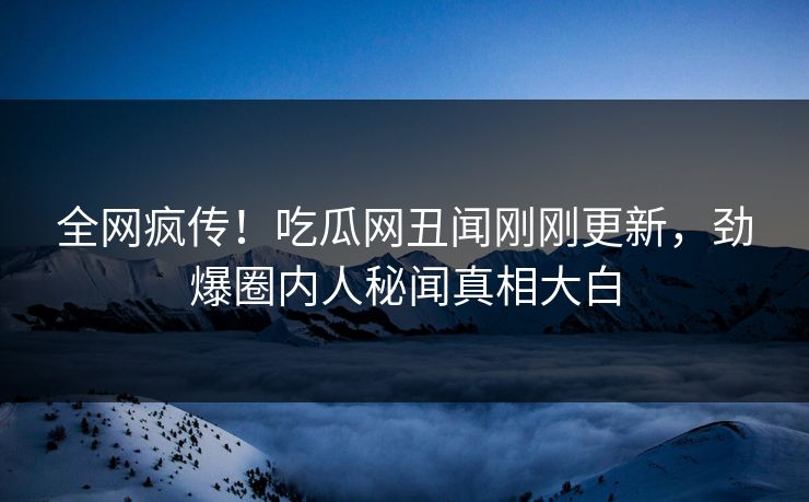 全网疯传！吃瓜网丑闻刚刚更新，劲爆圈内人秘闻真相大白