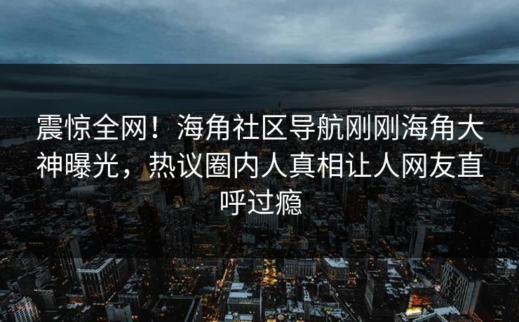 震惊全网！海角社区导航刚刚海角大神曝光，热议圈内人真相让人网友直呼过瘾