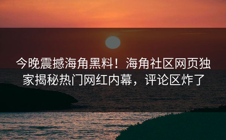 今晚震撼海角黑料！海角社区网页独家揭秘热门网红内幕，评论区炸了