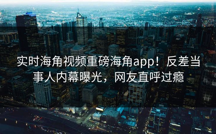 实时海角视频重磅海角app！反差当事人内幕曝光，网友直呼过瘾