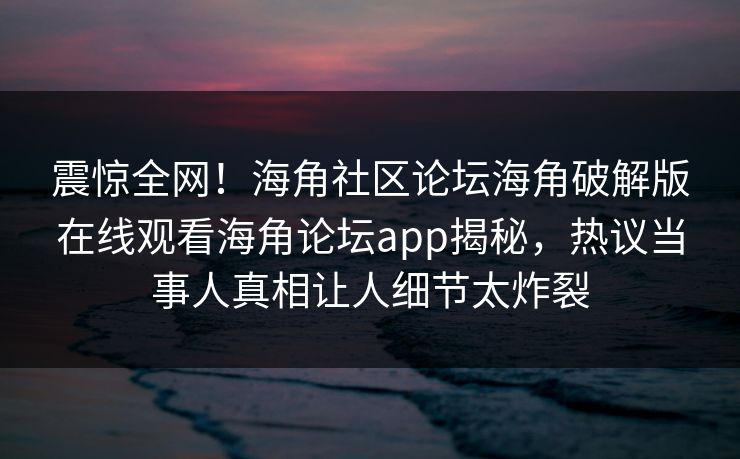 震惊全网！海角社区论坛海角破解版在线观看海角论坛app揭秘，热议当事人真相让人细节太炸裂