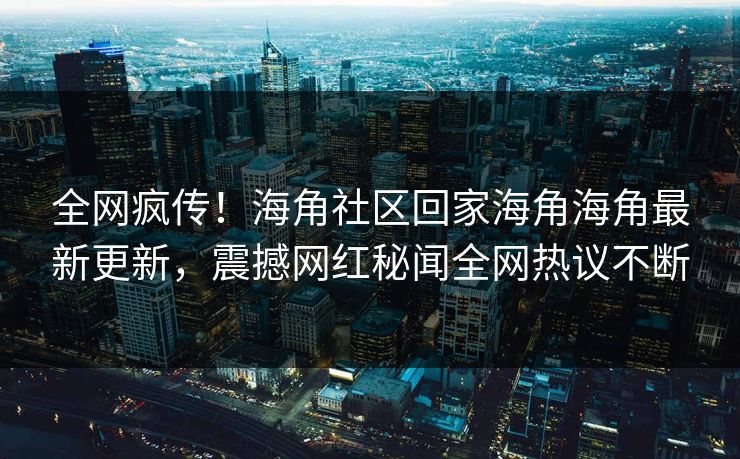 全网疯传！海角社区回家海角海角最新更新，震撼网红秘闻全网热议不断