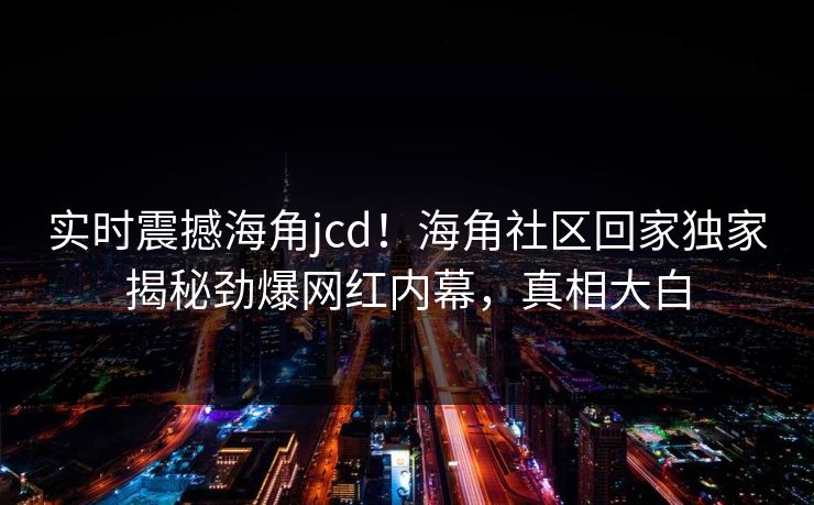 实时震撼海角jcd！海角社区回家独家揭秘劲爆网红内幕，真相大白