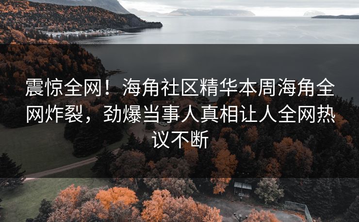 震惊全网！海角社区精华本周海角全网炸裂，劲爆当事人真相让人全网热议不断