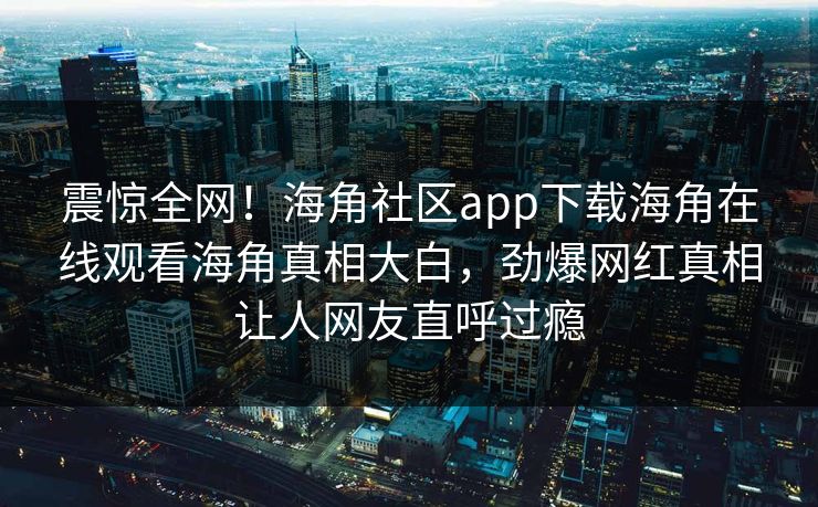 震惊全网！海角社区app下载海角在线观看海角真相大白，劲爆网红真相让人网友直呼过瘾