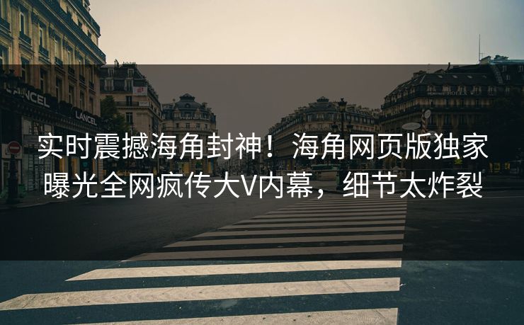 实时震撼海角封神！海角网页版独家曝光全网疯传大V内幕，细节太炸裂