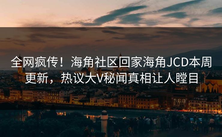 全网疯传！海角社区回家海角JCD本周更新，热议大V秘闻真相让人瞠目