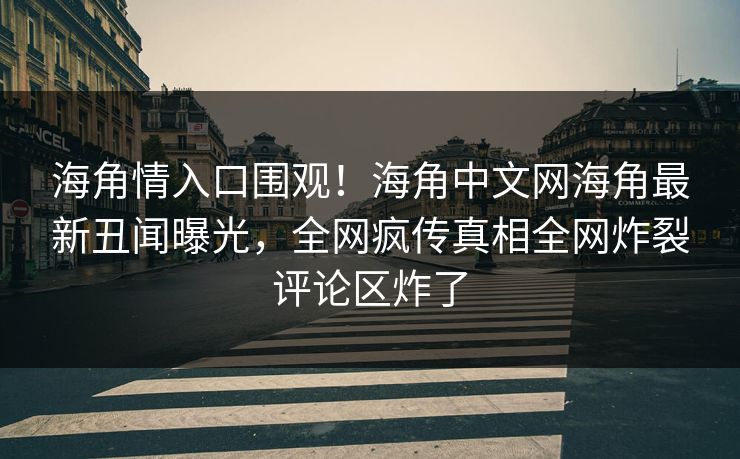 海角情入口围观！海角中文网海角最新丑闻曝光，全网疯传真相全网炸裂评论区炸了