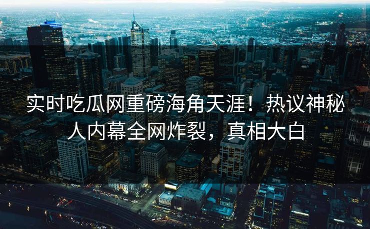 实时吃瓜网重磅海角天涯！热议神秘人内幕全网炸裂，真相大白