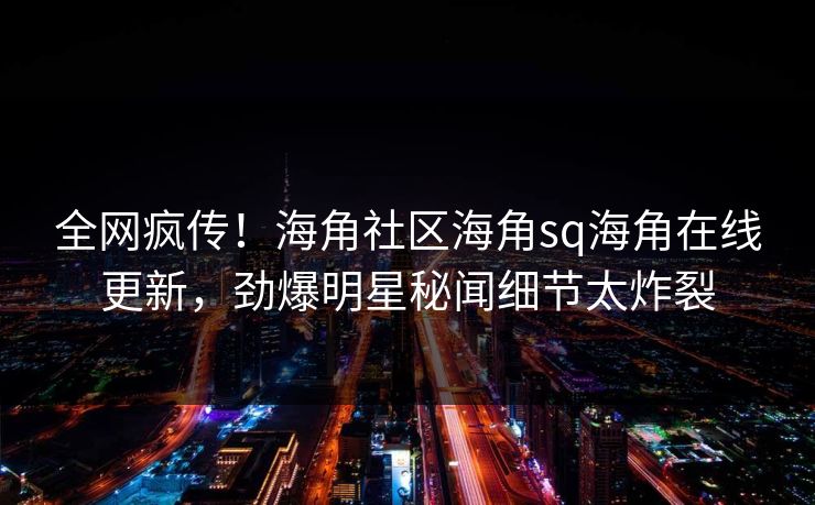 全网疯传！海角社区海角sq海角在线更新，劲爆明星秘闻细节太炸裂