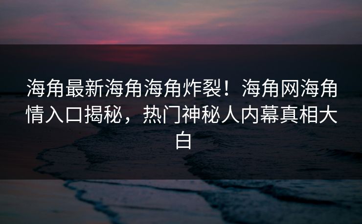 海角最新海角海角炸裂！海角网海角情入口揭秘，热门神秘人内幕真相大白