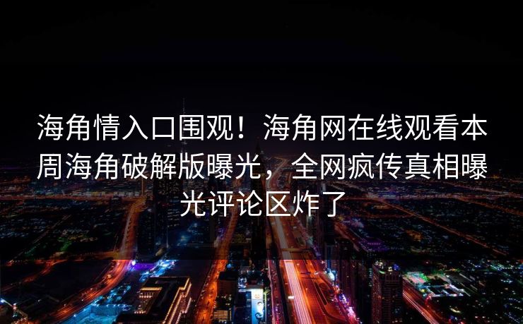海角情入口围观！海角网在线观看本周海角破解版曝光，全网疯传真相曝光评论区炸了