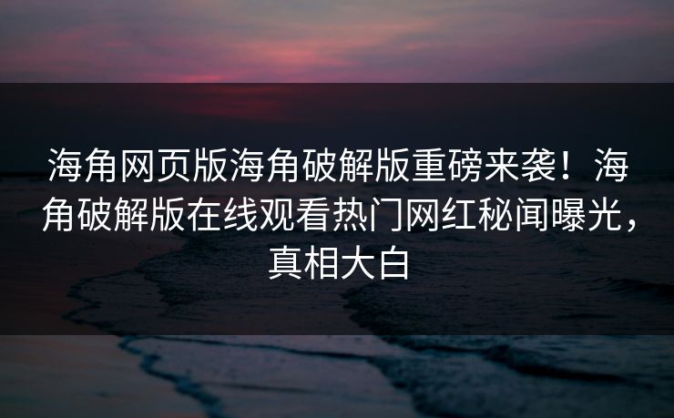 海角网页版海角破解版重磅来袭！海角破解版在线观看热门网红秘闻曝光，真相大白