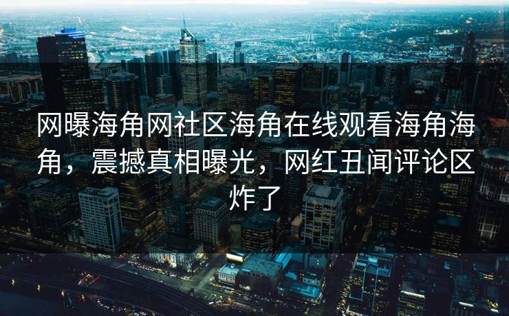 网曝海角网社区海角在线观看海角海角，震撼真相曝光，网红丑闻评论区炸了