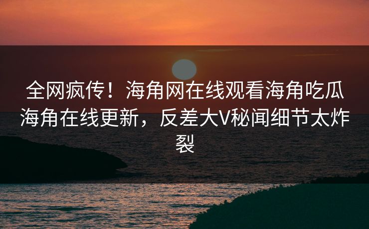 全网疯传！海角网在线观看海角吃瓜海角在线更新，反差大V秘闻细节太炸裂