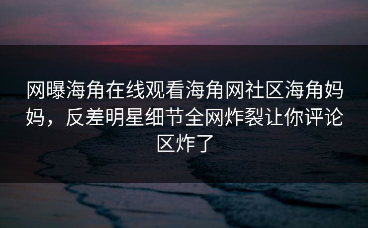 网曝海角在线观看海角网社区海角妈妈，反差明星细节全网炸裂让你评论区炸了