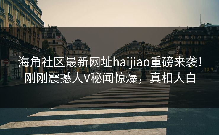 海角社区最新网址haijiao重磅来袭！刚刚震撼大V秘闻惊爆，真相大白