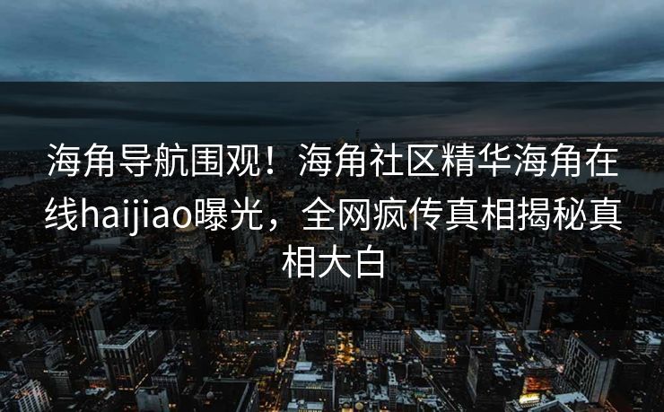 海角导航围观！海角社区精华海角在线haijiao曝光，全网疯传真相揭秘真相大白