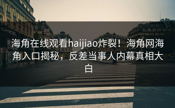 海角在线观看haijiao炸裂！海角网海角入口揭秘，反差当事人内幕真相大白