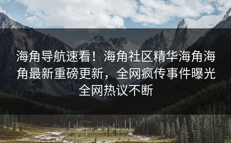 海角导航速看！海角社区精华海角海角最新重磅更新，全网疯传事件曝光全网热议不断