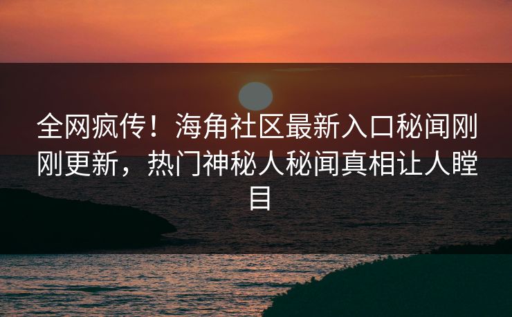 全网疯传！海角社区最新入口秘闻刚刚更新，热门神秘人秘闻真相让人瞠目