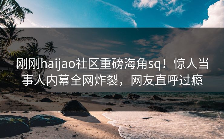 刚刚haijao社区重磅海角sq！惊人当事人内幕全网炸裂，网友直呼过瘾