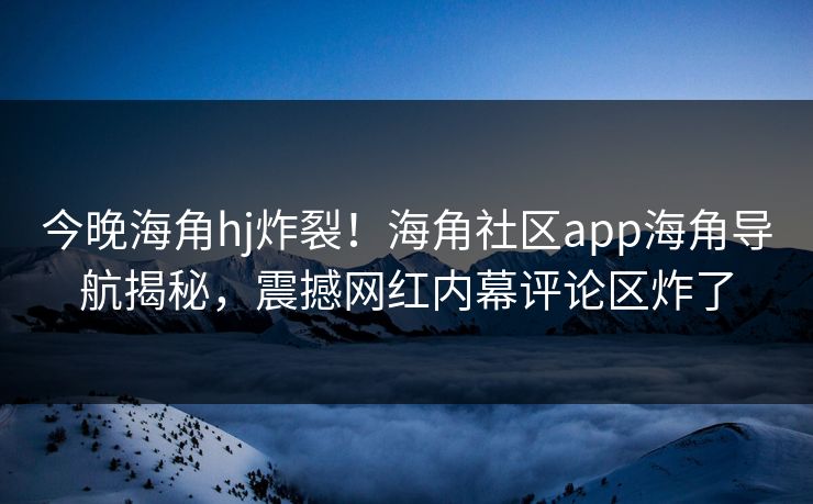 今晚海角hj炸裂！海角社区app海角导航揭秘，震撼网红内幕评论区炸了
