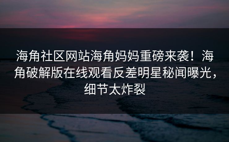 海角社区网站海角妈妈重磅来袭！海角破解版在线观看反差明星秘闻曝光，细节太炸裂