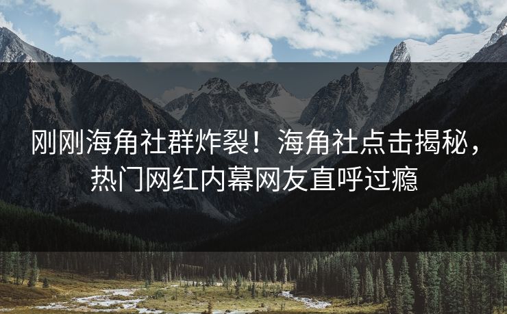 刚刚海角社群炸裂！海角社点击揭秘，热门网红内幕网友直呼过瘾