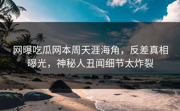 网曝吃瓜网本周天涯海角，反差真相曝光，神秘人丑闻细节太炸裂