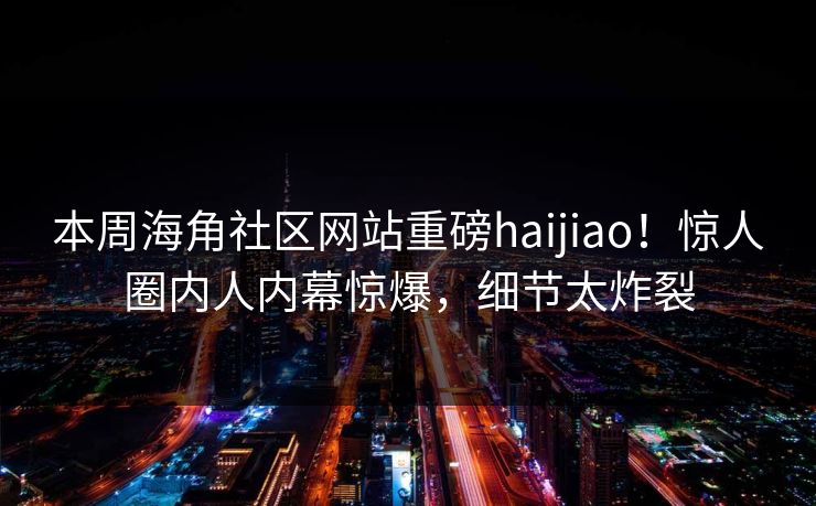 本周海角社区网站重磅haijiao！惊人圈内人内幕惊爆，细节太炸裂