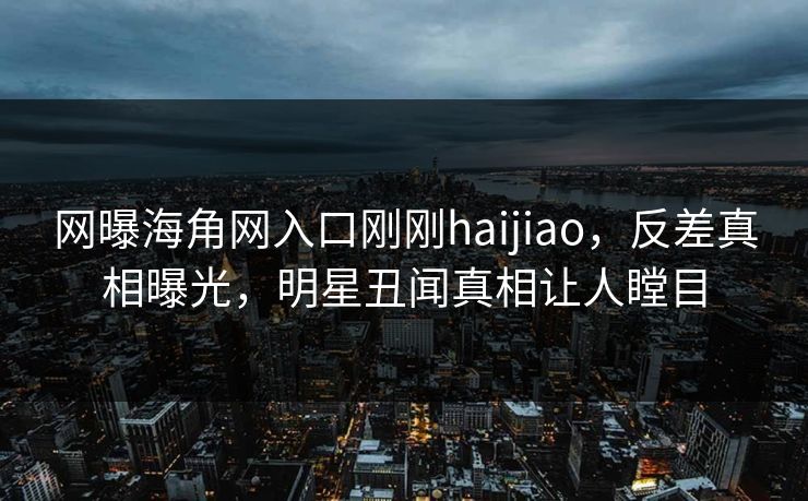 网曝海角网入口刚刚haijiao，反差真相曝光，明星丑闻真相让人瞠目