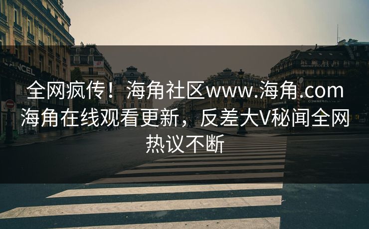 全网疯传！海角社区www.海角.com海角在线观看更新，反差大V秘闻全网热议不断