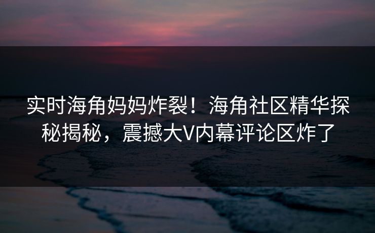 实时海角妈妈炸裂！海角社区精华探秘揭秘，震撼大V内幕评论区炸了