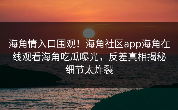 海角情入口围观！海角社区app海角在线观看海角吃瓜曝光，反差真相揭秘细节太炸裂