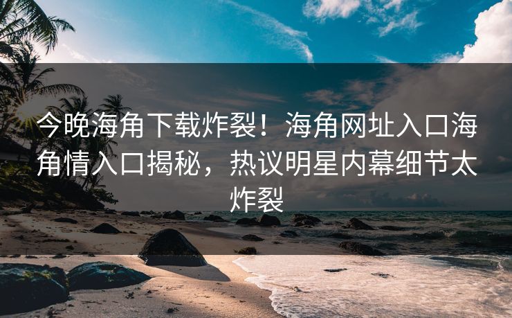 今晚海角下载炸裂！海角网址入口海角情入口揭秘，热议明星内幕细节太炸裂