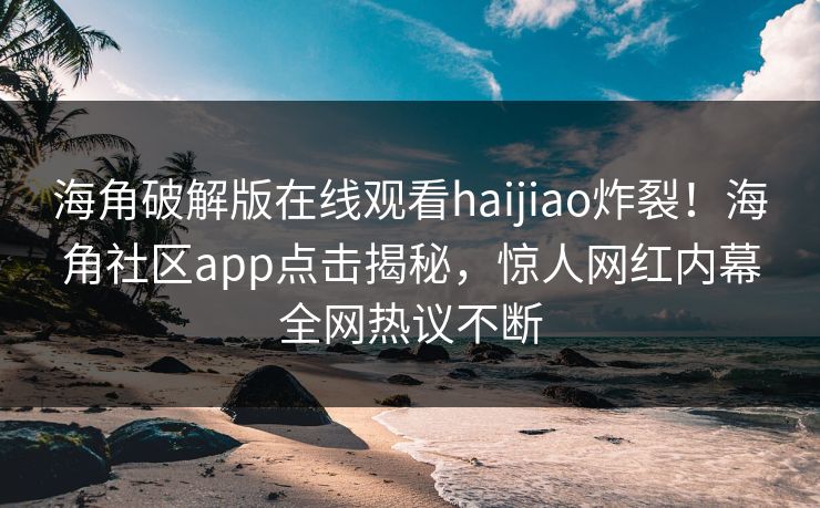 海角破解版在线观看haijiao炸裂！海角社区app点击揭秘，惊人网红内幕全网热议不断