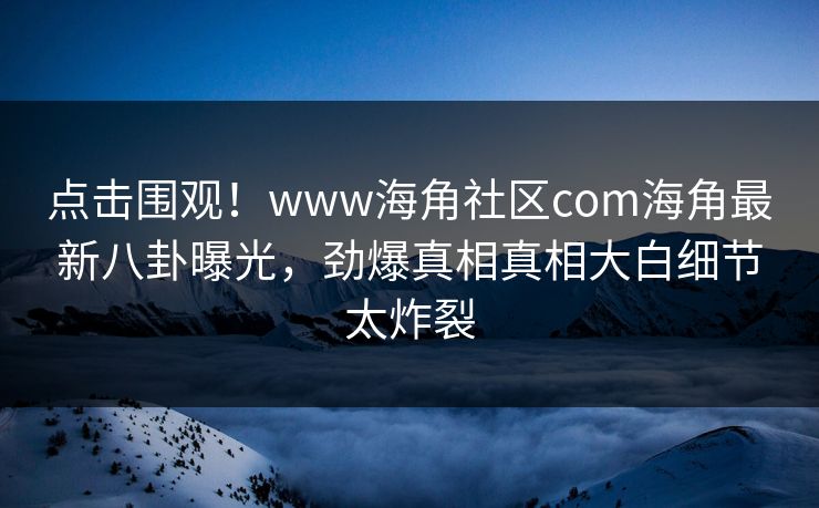 点击围观！www海角社区com海角最新八卦曝光，劲爆真相真相大白细节太炸裂