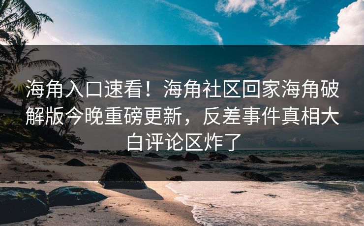 海角入口速看！海角社区回家海角破解版今晚重磅更新，反差事件真相大白评论区炸了