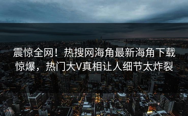 震惊全网！热搜网海角最新海角下载惊爆，热门大V真相让人细节太炸裂