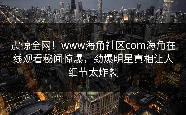 震惊全网！www海角社区com海角在线观看秘闻惊爆，劲爆明星真相让人细节太炸裂