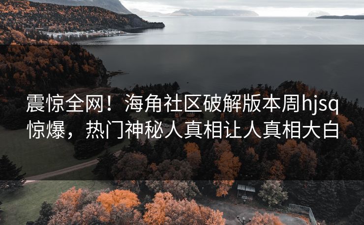 震惊全网！海角社区破解版本周hjsq惊爆，热门神秘人真相让人真相大白
